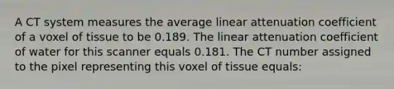 A CT system measures the average linear attenuation coefficient of a voxel of tissue to be 0.189. The linear attenuation coefficient of water for this scanner equals 0.181. The CT number assigned to the pixel representing this voxel of tissue equals: