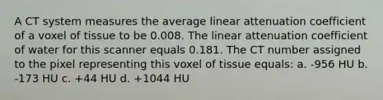 A CT system measures the average linear attenuation coefficient of a voxel of tissue to be 0.008. The linear attenuation coefficient of water for this scanner equals 0.181. The CT number assigned to the pixel representing this voxel of tissue equals: a. -956 HU b. -173 HU c. +44 HU d. +1044 HU