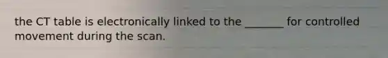 the CT table is electronically linked to the _______ for controlled movement during the scan.