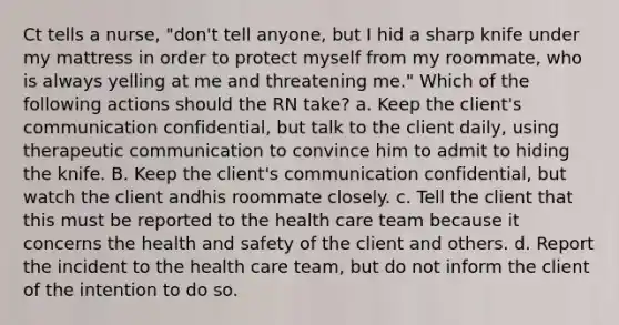 Ct tells a nurse, "don't tell anyone, but I hid a sharp knife under my mattress in order to protect myself from my roommate, who is always yelling at me and threatening me." Which of the following actions should the RN take? a. Keep the client's communication confidential, but talk to the client daily, using therapeutic communication to convince him to admit to hiding the knife. B. Keep the client's communication confidential, but watch the client andhis roommate closely. c. Tell the client that this must be reported to the health care team because it concerns the health and safety of the client and others. d. Report the incident to the health care team, but do not inform the client of the intention to do so.