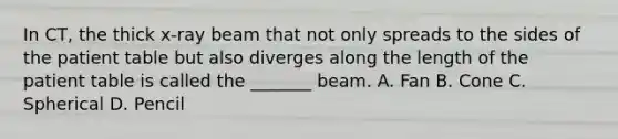 In CT, the thick x-ray beam that not only spreads to the sides of the patient table but also diverges along the length of the patient table is called the _______ beam. A. Fan B. Cone C. Spherical D. Pencil