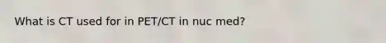 What is CT used for in PET/CT in nuc med?