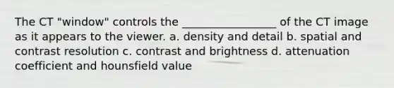 The CT "window" controls the _________________ of the CT image as it appears to the viewer. a. density and detail b. spatial and contrast resolution c. contrast and brightness d. attenuation coefficient and hounsfield value