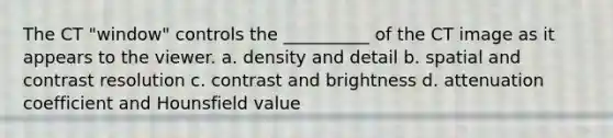 The CT "window" controls the __________ of the CT image as it appears to the viewer. a. density and detail b. spatial and contrast resolution c. contrast and brightness d. attenuation coefficient and Hounsfield value