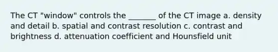 The CT "window" controls the _______ of the CT image a. density and detail b. spatial and contrast resolution c. contrast and brightness d. attenuation coefficient and Hounsfield unit