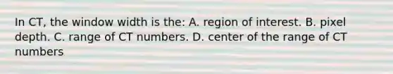 In CT, the window width is the: A. region of interest. B. pixel depth. C. range of CT numbers. D. center of the range of CT numbers