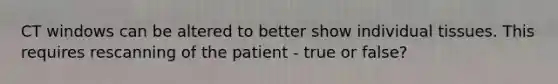 CT windows can be altered to better show individual tissues. This requires rescanning of the patient - true or false?