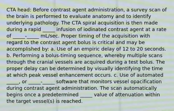 CTA head: Before contrast agent administration, a survey scan of the brain is performed to evaluate anatomy and to identify underlying pathology. The CTA spiral acquisition is then made during a rapid _____ infusion of iodinated contrast agent at a rate of _____-_____ mL/sec. Proper timing of the acquisition with regard to the contrast agent bolus is critical and may be accomplished by: a. Use of an empiric delay of 12 to 20 seconds. b. Performing a bolus-timing sequence, whereby multiple scans through the cranial vessels are acquired during a test bolus. The proper delay can be determined by visually identifying the time at which peak vessel enhancement occurs. c. Use of automated _____, or _____-_____ software that monitors vessel opacification during contrast agent administration. The scan automatically begins once a predetermined _____ value of attenuation within the target vessel(s) is reached.