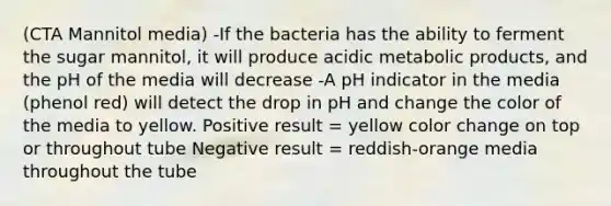 (CTA Mannitol media) -If the bacteria has the ability to ferment the sugar mannitol, it will produce acidic metabolic products, and the pH of the media will decrease -A pH indicator in the media (phenol red) will detect the drop in pH and change the color of the media to yellow. Positive result = yellow color change on top or throughout tube Negative result = reddish-orange media throughout the tube