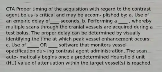 CTA Proper timing of the acquisition with regard to the contrast agent bolus is critical and may be accom- plished by: a. Use of an empiric delay of____ seconds. b. Performing a ____ , whereby multiple scans through the cranial vessels are acquired during a test bolus. The proper delay can be determined by visually identifying the time at which peak vessel enhancement occurs. c. Use of _____ OR ____ software that monitors vessel opacification dur- ing contrast agent administration. The scan auto- matically begins once a predetermined Hounsfield unit (HU) value of attenuation within the target vessel(s) is reached.