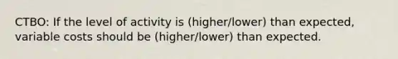 CTBO: If the level of activity is (higher/lower) than expected, variable costs should be (higher/lower) than expected.