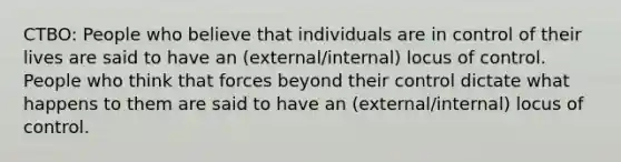 CTBO: People who believe that individuals are in control of their lives are said to have an (external/internal) locus of control. People who think that forces beyond their control dictate what happens to them are said to have an (external/internal) locus of control.