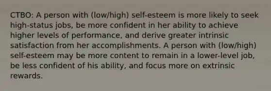 CTBO: A person with (low/high) self-esteem is more likely to seek high-status jobs, be more confident in her ability to achieve higher levels of performance, and derive greater intrinsic satisfaction from her accomplishments. A person with (low/high) self-esteem may be more content to remain in a lower-level job, be less confident of his ability, and focus more on extrinsic rewards.