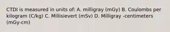 CTDI is measured in units of: A. milligray (mGy) B. Coulombs per kilogram (C/kg) C. Millisievert (mSv) D. Milligray -centimeters (mGy-cm)