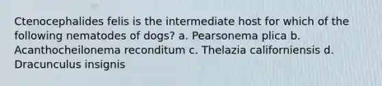 Ctenocephalides felis is the intermediate host for which of the following nematodes of dogs? a. Pearsonema plica b. Acanthocheilonema reconditum c. Thelazia californiensis d. Dracunculus insignis