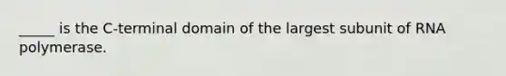 _____ is the C-terminal domain of the largest subunit of RNA polymerase.