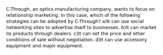 C-Through, an optics-manufacturing company, wants to focus on relationship marketing. In this case, which of the following strategies can be adopted by C-Through? a)It can use social networking sites to advertise itself to businesses. b)​It can market its products through dealers. c)​It can set the price and other conditions of sale without negotiation. ​d)It can use accessory equipment and major equipment.