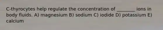 C-thyrocytes help regulate the concentration of ________ ions in body fluids. A) magnesium B) sodium C) iodide D) potassium E) calcium