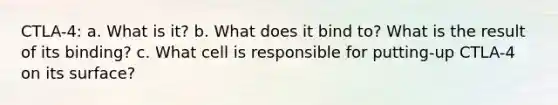 CTLA-4: a. What is it? b. What does it bind to? What is the result of its binding? c. What cell is responsible for putting-up CTLA-4 on its surface?