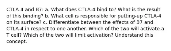 CTLA-4 and B7: a. What does CTLA-4 bind to? What is the result of this binding? b. What cell is responsible for putting-up CTLA-4 on its surface? c. Differentiate between the effects of B7 and CTLA-4 in respect to one another. Which of the two will activate a T cell? Which of the two will limit activation? Understand this concept.