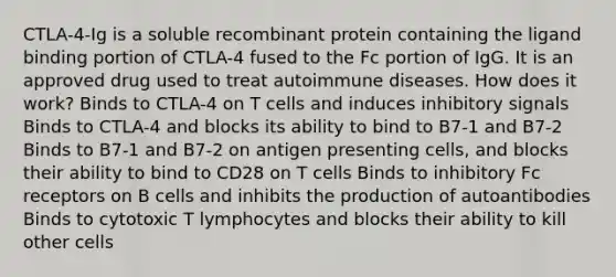 CTLA-4-Ig is a soluble recombinant protein containing the ligand binding portion of CTLA-4 fused to the Fc portion of IgG. It is an approved drug used to treat autoimmune diseases. How does it work? Binds to CTLA-4 on T cells and induces inhibitory signals Binds to CTLA-4 and blocks its ability to bind to B7-1 and B7-2 Binds to B7-1 and B7-2 on antigen presenting cells, and blocks their ability to bind to CD28 on T cells Binds to inhibitory Fc receptors on B cells and inhibits the production of autoantibodies Binds to cytotoxic T lymphocytes and blocks their ability to kill other cells