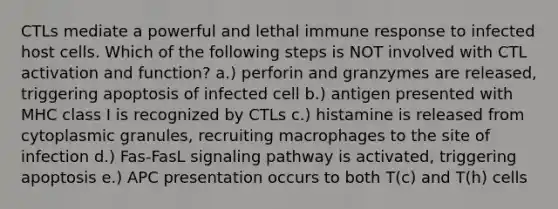 CTLs mediate a powerful and lethal immune response to infected host cells. Which of the following steps is NOT involved with CTL activation and function? a.) perforin and granzymes are released, triggering apoptosis of infected cell b.) antigen presented with MHC class I is recognized by CTLs c.) histamine is released from cytoplasmic granules, recruiting macrophages to the site of infection d.) Fas-FasL signaling pathway is activated, triggering apoptosis e.) APC presentation occurs to both T(c) and T(h) cells