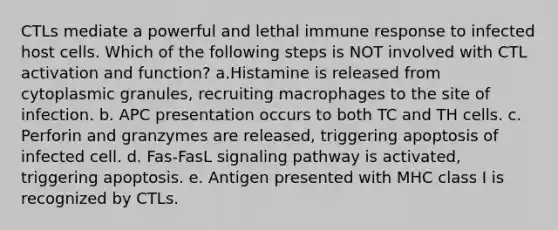 CTLs mediate a powerful and lethal immune response to infected host cells. Which of the following steps is NOT involved with CTL activation and function? a.Histamine is released from cytoplasmic granules, recruiting macrophages to the site of infection. b. APC presentation occurs to both TC and TH cells. c. Perforin and granzymes are released, triggering apoptosis of infected cell. d. Fas-FasL signaling pathway is activated, triggering apoptosis. e. Antigen presented with MHC class I is recognized by CTLs.