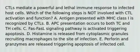 CTLs mediate a powerful and lethal immune response to infected host cells. Which of the following steps is NOT involved with CTL activation and function? A. Antigen presented with MHC class I is recognized by CTLs. B. APC presentation occurs to both TC and TH cells. C. Fas-FasL signaling pathway is activated triggering apoptosis. D. Histamine is released from cytoplasmic granules recruiting macrophages to the site of infection. E. Perforin and granzymes are released triggering apoptosis of infected cell.