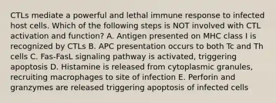 CTLs mediate a powerful and lethal immune response to infected host cells. Which of the following steps is NOT involved with CTL activation and function? A. Antigen presented on MHC class I is recognized by CTLs B. APC presentation occurs to both Tc and Th cells C. Fas-FasL signaling pathway is activated, triggering apoptosis D. Histamine is released from cytoplasmic granules, recruiting macrophages to site of infection E. Perforin and granzymes are released triggering apoptosis of infected cells