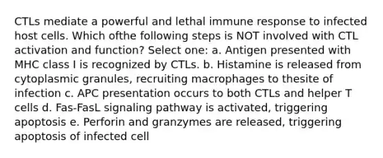 CTLs mediate a powerful and lethal immune response to infected host cells. Which ofthe following steps is NOT involved with CTL activation and function? Select one: a. Antigen presented with MHC class I is recognized by CTLs. b. Histamine is released from cytoplasmic granules, recruiting macrophages to thesite of infection c. APC presentation occurs to both CTLs and helper T cells d. Fas-FasL signaling pathway is activated, triggering apoptosis e. Perforin and granzymes are released, triggering apoptosis of infected cell