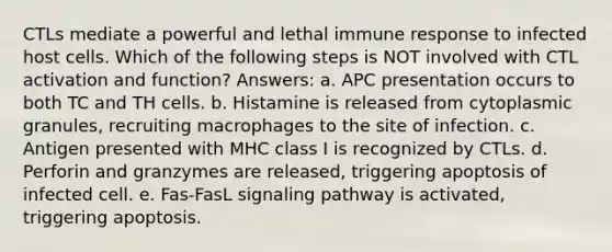 CTLs mediate a powerful and lethal immune response to infected host cells. Which of the following steps is NOT involved with CTL activation and function? Answers: a. APC presentation occurs to both TC and TH cells. b. Histamine is released from cytoplasmic granules, recruiting macrophages to the site of infection. c. Antigen presented with MHC class I is recognized by CTLs. d. Perforin and granzymes are released, triggering apoptosis of infected cell. e. Fas-FasL signaling pathway is activated, triggering apoptosis.