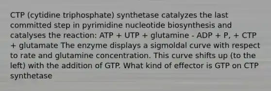 CTP (cytidine triphosphate) synthetase catalyzes the last committed step in pyrimidine nucleotide biosynthesis and catalyses the reaction: ATP + UTP + glutamine - ADP + P, + CTP + glutamate The enzyme displays a sigmoldal curve with respect to rate and glutamine concentration. This curve shifts up (to the left) with the addition of GTP. What kind of effector is GTP on CTP synthetase