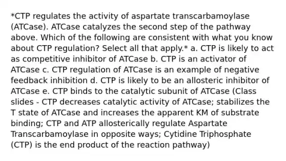 *CTP regulates the activity of aspartate transcarbamoylase (ATCase). ATCase catalyzes the second step of the pathway above. Which of the following are consistent with what you know about CTP regulation? Select all that apply.* a. CTP is likely to act as competitive inhibitor of ATCase b. CTP is an activator of ATCase c. CTP regulation of ATCase is an example of negative feedback inhibition d. CTP is likely to be an allosteric inhibitor of ATCase e. CTP binds to the catalytic subunit of ATCase (Class slides - CTP decreases catalytic activity of ATCase; stabilizes the T state of ATCase and increases the apparent KM of substrate binding; CTP and ATP allosterically regulate Aspartate Transcarbamoylase in opposite ways; Cytidine Triphosphate (CTP) is the end product of the reaction pathway)