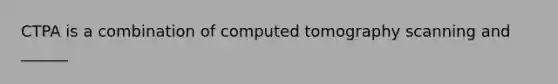 CTPA is a combination of computed tomography scanning and ______