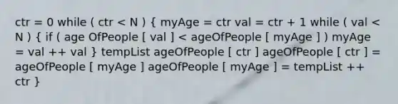 ctr = 0 while ( ctr < N ) ( myAge = ctr val = ctr + 1 while ( val < N ) { if ( age OfPeople [ val ] < ageOfPeople [ myAge ] ) myAge = val ++ val ) tempList ageOfPeople [ ctr ] ageOfPeople [ ctr ] = ageOfPeople [ myAge ] ageOfPeople [ myAge ] = tempList ++ ctr }