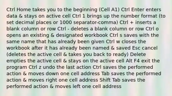 Ctrl Home takes you to the beginning (Cell A1) Ctrl Enter enters data & stays on active cell Ctrl 1 brings up the number format (to set decimal places or 1000 separator-comma) Ctrl + inserts a blank column or row Ctrl - deletes a blank column or row Ctrl o opens an existing & designated workbook Ctrl s saves with the same name that has already been given Ctrl w closes the workbook after it has already been named & saved Esc cancel (deletes the active cell & takes you back to ready) Delete empties the active cell & stays on the active cell Alt F4 exit the program Ctrl z undo the last action Ctrl saves the performed action & moves down one cell address Tab saves the performed action & moves right one cell address Shift Tab saves the performed action & moves left one cell address