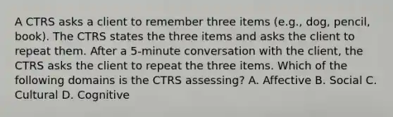 A CTRS asks a client to remember three items (e.g., dog, pencil, book). The CTRS states the three items and asks the client to repeat them. After a 5-minute conversation with the client, the CTRS asks the client to repeat the three items. Which of the following domains is the CTRS assessing? A. Affective B. Social C. Cultural D. Cognitive