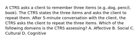 A CTRS asks a client to remember three items (e.g..dog, pencil, book). The CTRS states the three items and asks the client to repeat them. After 5-minute conversation with the client, the CTRS asks the client to repeat the three items. Which of the following domains is the CTRS assessing? A. Affective B. Social C. Cultural D. Cognitive