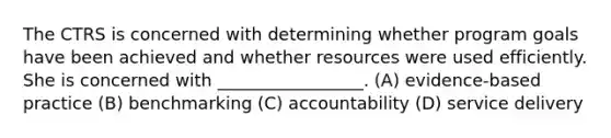 The CTRS is concerned with determining whether program goals have been achieved and whether resources were used efficiently. She is concerned with _________________. (A) evidence-based practice (B) benchmarking (C) accountability (D) service delivery