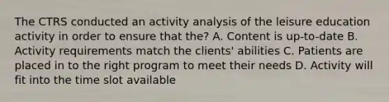 The CTRS conducted an activity analysis of the leisure education activity in order to ensure that the? A. Content is up-to-date B. Activity requirements match the clients' abilities C. Patients are placed in to the right program to meet their needs D. Activity will fit into the time slot available