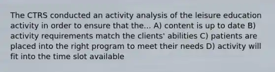 The CTRS conducted an activity analysis of the leisure education activity in order to ensure that the... A) content is up to date B) activity requirements match the clients' abilities C) patients are placed into the right program to meet their needs D) activity will fit into the time slot available