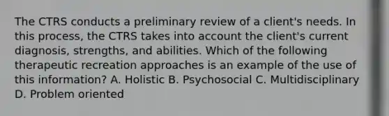 The CTRS conducts a preliminary review of a client's needs. In this process, the CTRS takes into account the client's current diagnosis, strengths, and abilities. Which of the following therapeutic recreation approaches is an example of the use of this information? A. Holistic B. Psychosocial C. Multidisciplinary D. Problem oriented