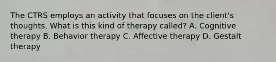 The CTRS employs an activity that focuses on the client's thoughts. What is this kind of therapy called? A. Cognitive therapy B. Behavior therapy C. Affective therapy D. Gestalt therapy