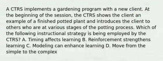 A CTRS implements a gardening program with a new client. At the beginning of the session, the CTRS shows the client an example of a finished potted plant and introduces the client to others who are at various stages of the potting process. Which of the following instructional strategy is being employed by the CTRS? A. Timing affects learning B. Reinforcement strengthens learning C. Modeling can enhance learning D. Move from the simple to the complex