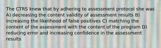 The CTRS knew that by adhering to assessment protocol she was A) decreasing the content validity of assessment results B) increasing the likelihood of false positives C) matching the content of the assessment with the content of the program D) reducing error and increasing confidence in the assessment results