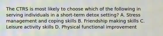 The CTRS is most likely to choose which of the following in serving individuals in a short-term detox setting? A. Stress management and coping skills B. Friendship making skills C. Leisure activity skills D. Physical functional improvement