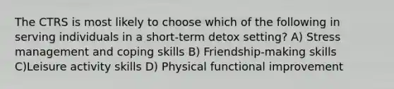 The CTRS is most likely to choose which of the following in serving individuals in a short-term detox setting? A) Stress management and coping skills B) Friendship-making skills C)Leisure activity skills D) Physical functional improvement