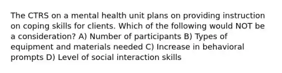 The CTRS on a mental health unit plans on providing instruction on coping skills for clients. Which of the following would NOT be a consideration? A) Number of participants B) Types of equipment and materials needed C) Increase in behavioral prompts D) Level of social interaction skills