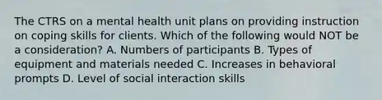 The CTRS on a mental health unit plans on providing instruction on coping skills for clients. Which of the following would NOT be a consideration? A. Numbers of participants B. Types of equipment and materials needed C. Increases in behavioral prompts D. Level of social interaction skills