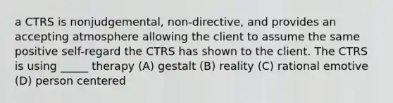 a CTRS is nonjudgemental, non-directive, and provides an accepting atmosphere allowing the client to assume the same positive self-regard the CTRS has shown to the client. The CTRS is using _____ therapy (A) gestalt (B) reality (C) rational emotive (D) person centered